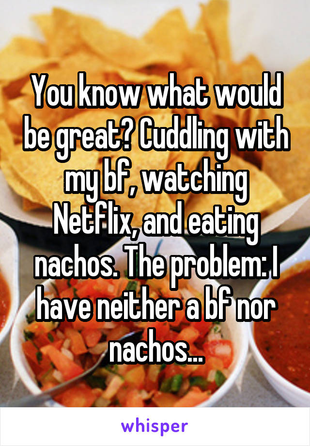 You know what would be great? Cuddling with my bf, watching Netflix, and eating nachos. The problem: I have neither a bf nor nachos...