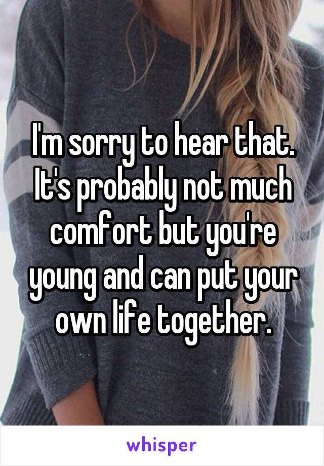 I'm sorry to hear that. It's probably not much comfort but you're young and can put your own life together.