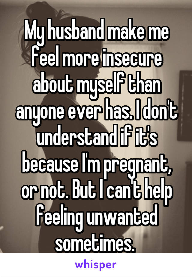 My husband make me feel more insecure about myself than anyone ever has. I don't understand if it's because I'm pregnant, or not. But I can't help feeling unwanted sometimes. 