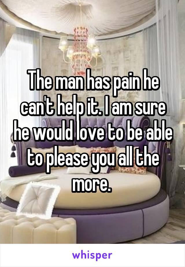 The man has pain he can't help it. I am sure he would love to be able to please you all the more. 