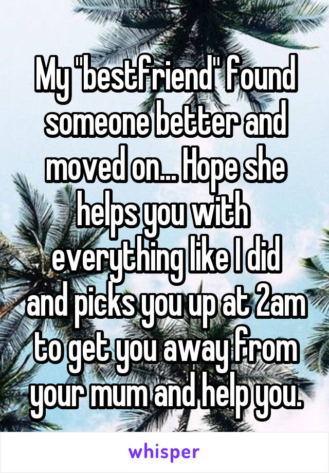 My "bestfriend" found someone better and moved on... Hope she helps you with 
everything like I did and picks you up at 2am to get you away from your mum and help you.