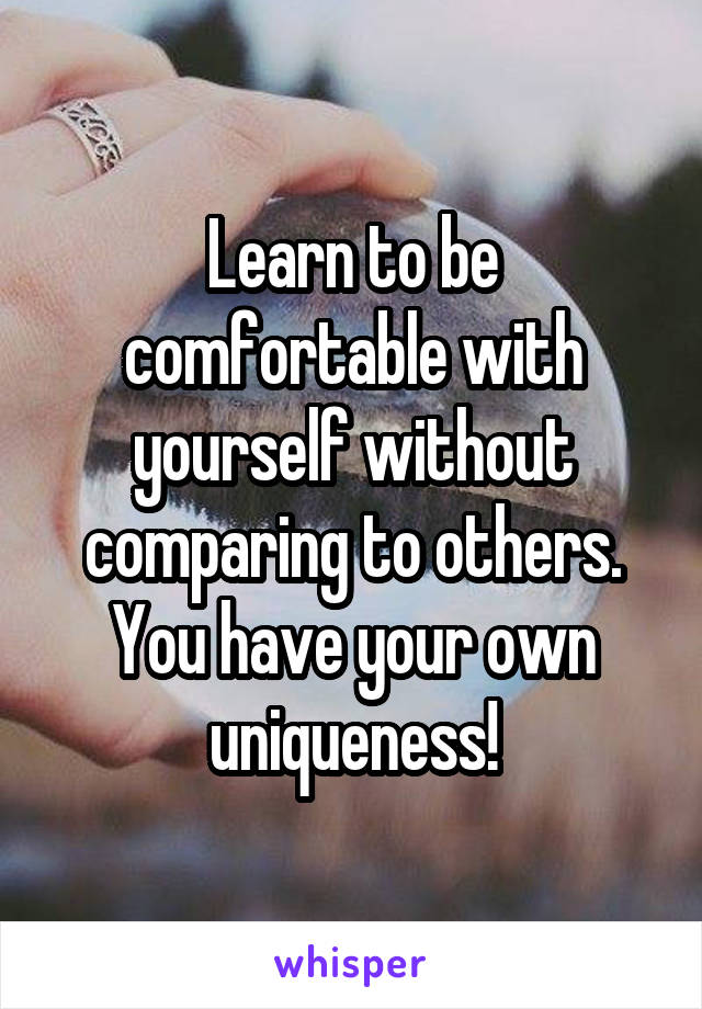 Learn to be comfortable with yourself without comparing to others. You have your own uniqueness!