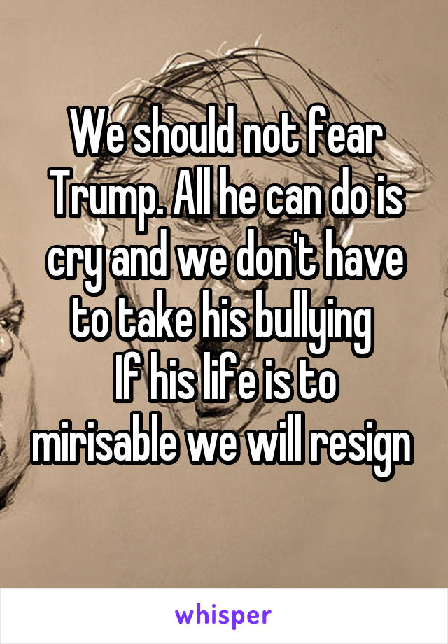 We should not fear Trump. All he can do is cry and we don't have to take his bullying 
If his life is to mirisable we will resign  