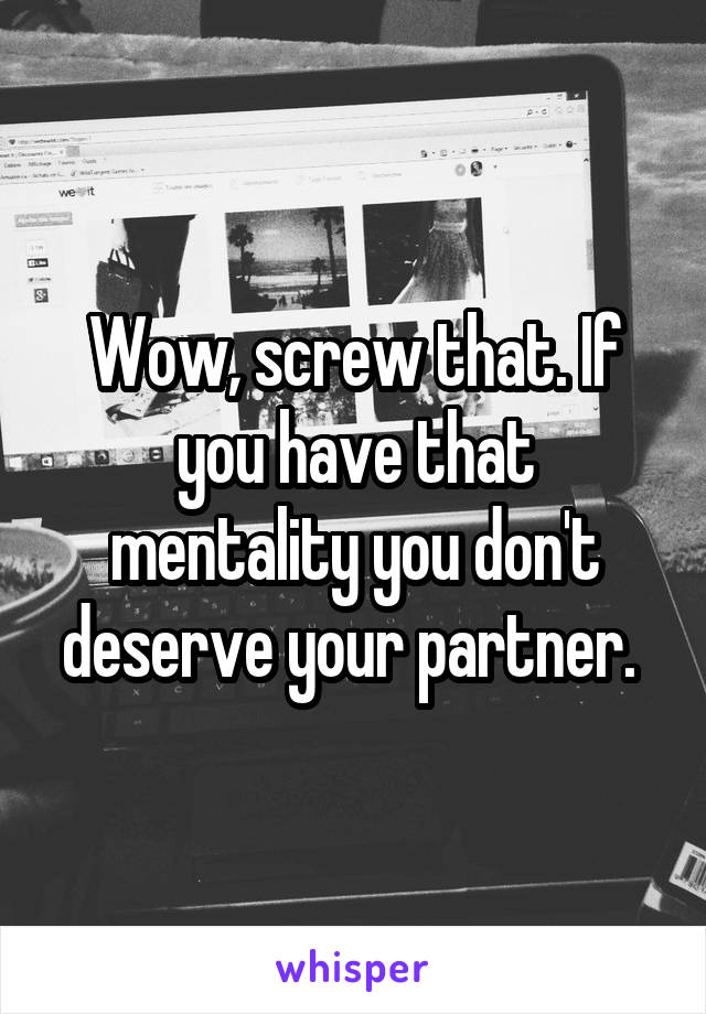 Wow, screw that. If you have that mentality you don't deserve your partner. 