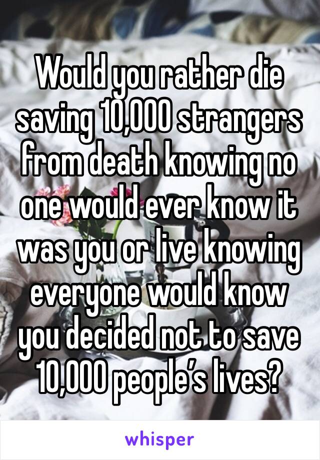 Would you rather die saving 10,000 strangers from death knowing no one would ever know it was you or live knowing everyone would know you decided not to save 10,000 people’s lives?