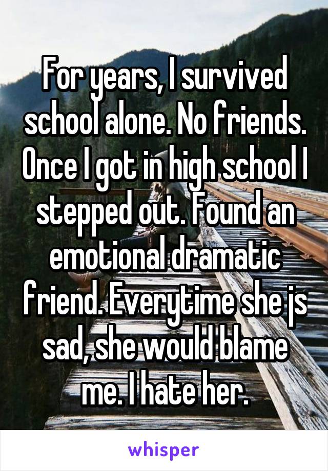 For years, I survived school alone. No friends. Once I got in high school I stepped out. Found an emotional dramatic friend. Everytime she js sad, she would blame me. I hate her.