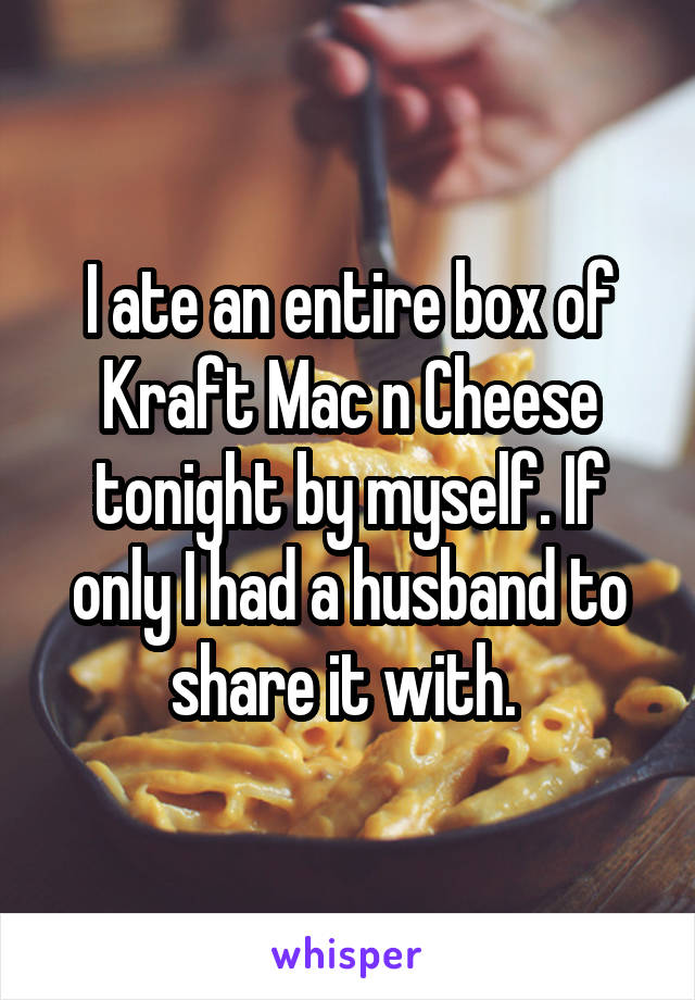 I ate an entire box of Kraft Mac n Cheese tonight by myself. If only I had a husband to share it with. 