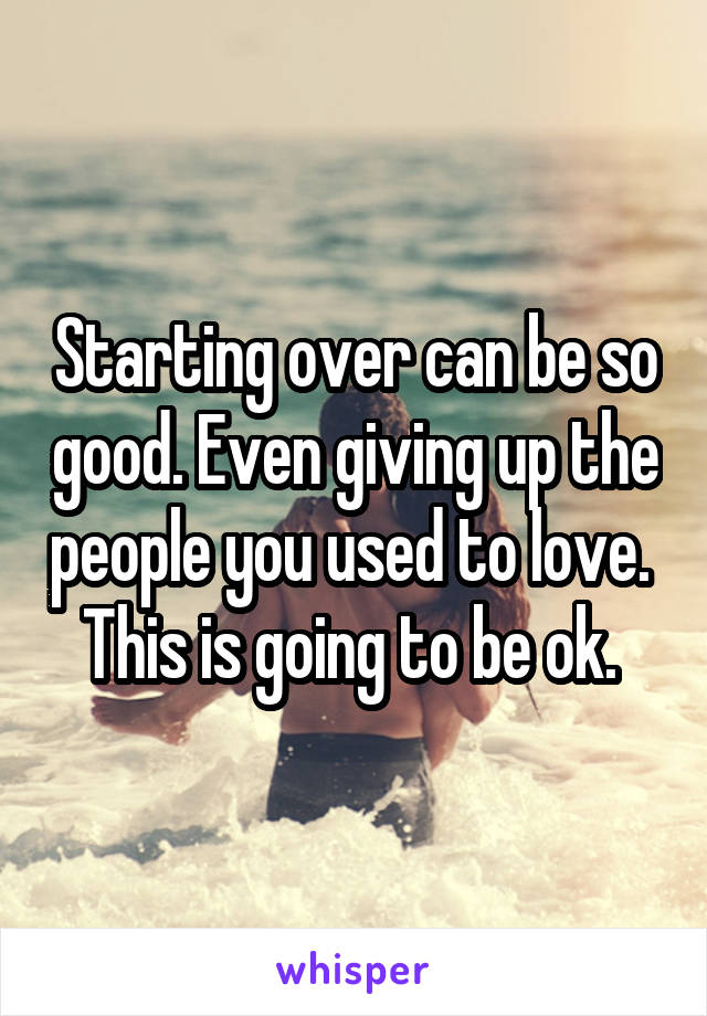 Starting over can be so good. Even giving up the people you used to love. 
This is going to be ok. 