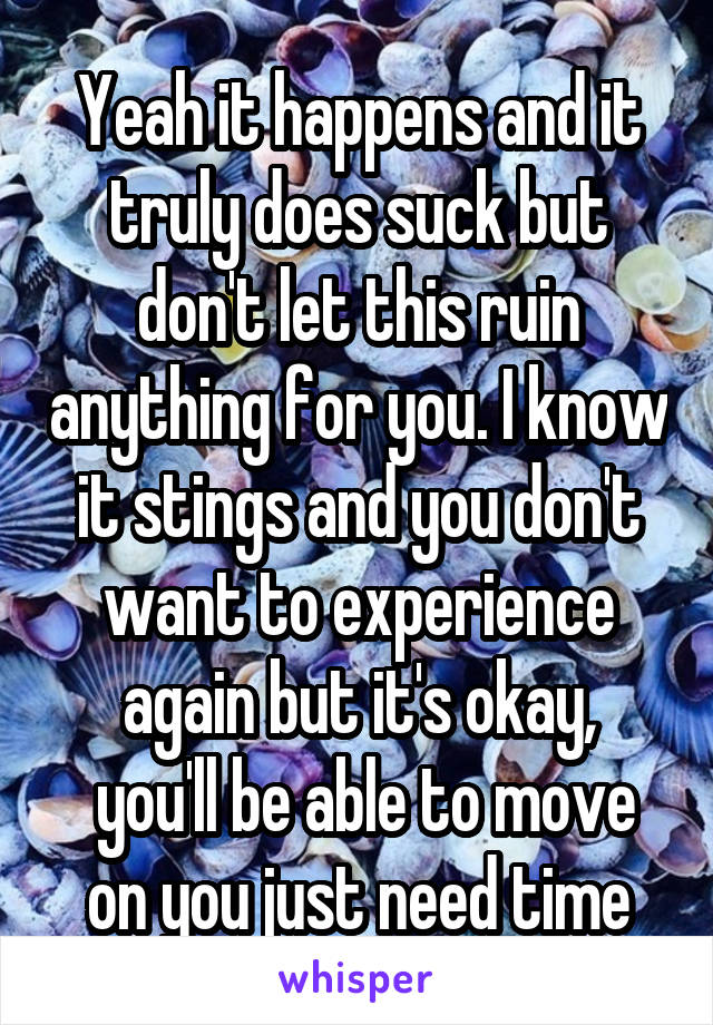 Yeah it happens and it truly does suck but don't let this ruin anything for you. I know it stings and you don't want to experience again but it's okay,
 you'll be able to move on you just need time