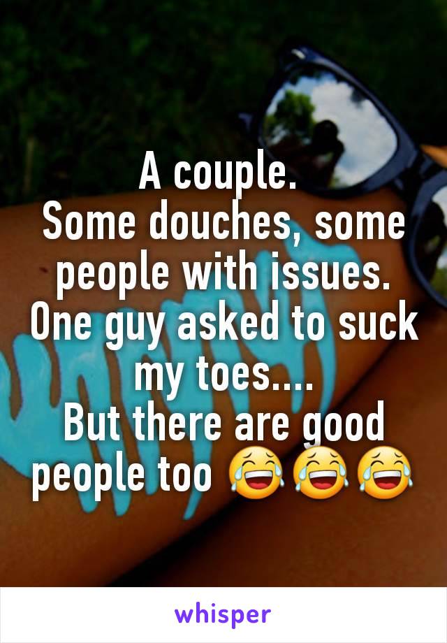 A couple. 
Some douches, some people with issues. One guy asked to suck my toes....
But there are good people too 😂😂😂