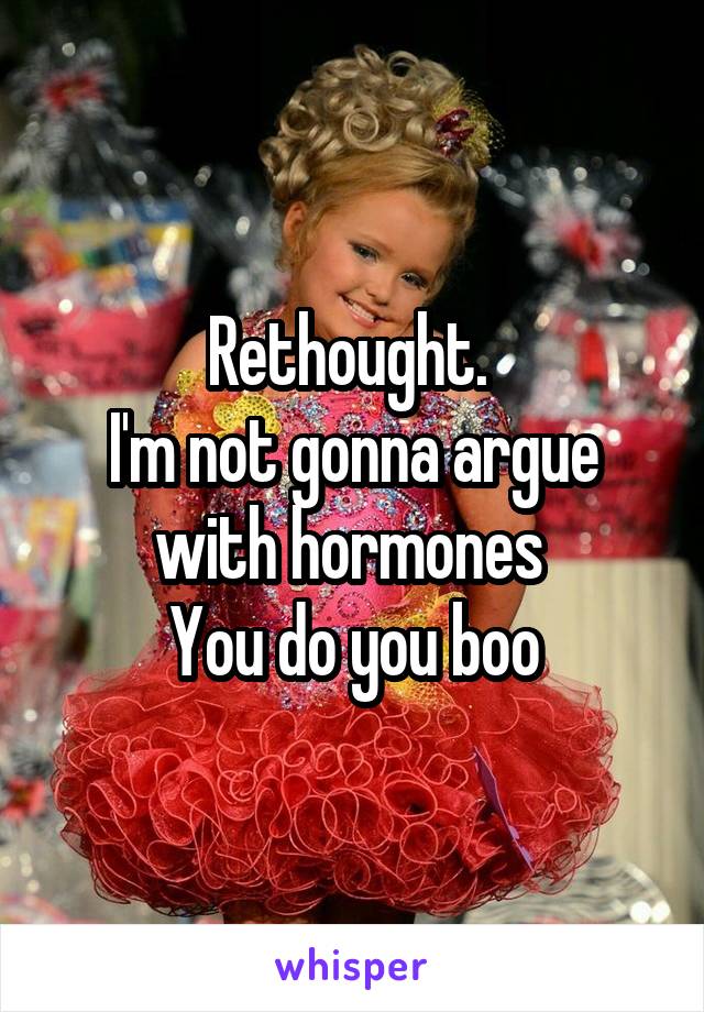 Rethought. 
I'm not gonna argue with hormones 
You do you boo