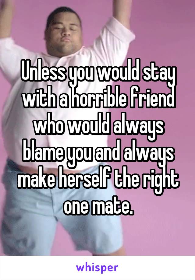 Unless you would stay with a horrible friend who would always blame you and always make herself the right one mate.