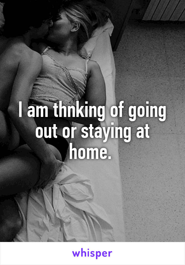 I am thnking of going out or staying at home. 