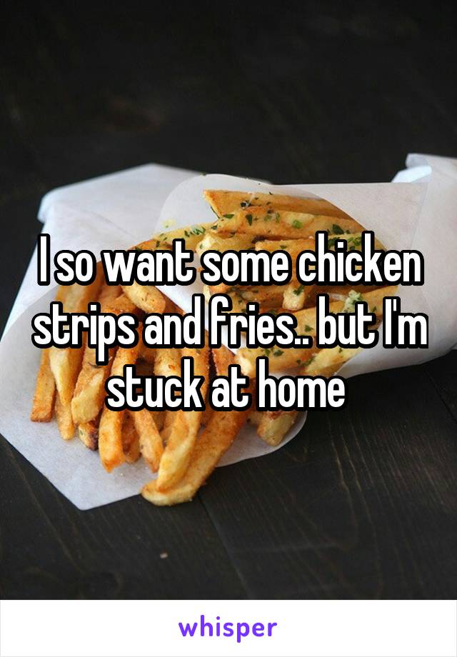 I so want some chicken strips and fries.. but I'm stuck at home 