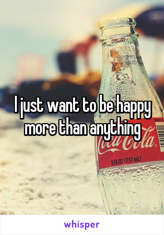 I just want to be happy more than anything