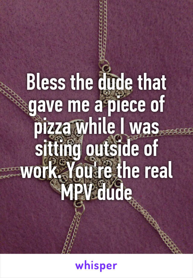 Bless the dude that gave me a piece of pizza while I was sitting outside of work. You're the real MPV dude