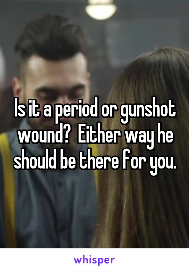 Is it a period or gunshot wound?  Either way he should be there for you.