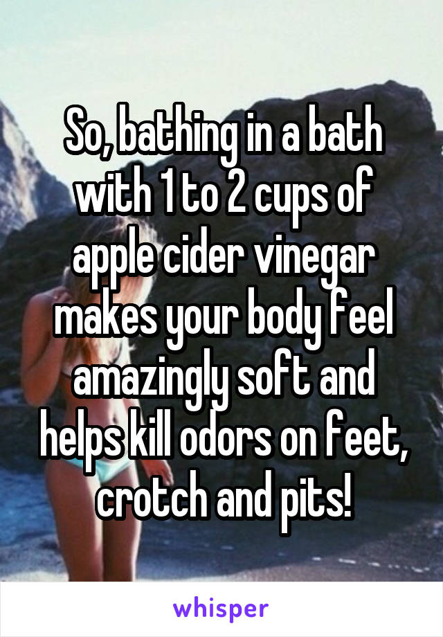 So, bathing in a bath with 1 to 2 cups of apple cider vinegar makes your body feel amazingly soft and helps kill odors on feet, crotch and pits!