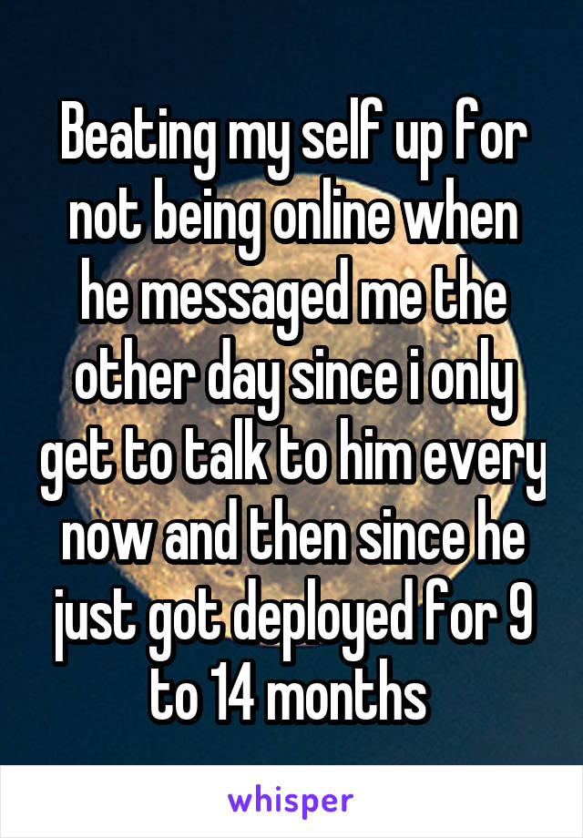 Beating my self up for not being online when he messaged me the other day since i only get to talk to him every now and then since he just got deployed for 9 to 14 months 