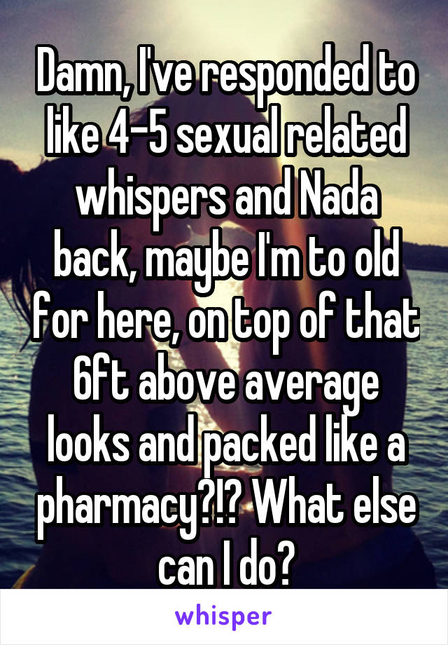 Damn, I've responded to like 4-5 sexual related whispers and Nada back, maybe I'm to old for here, on top of that 6ft above average looks and packed like a pharmacy?!? What else can I do?