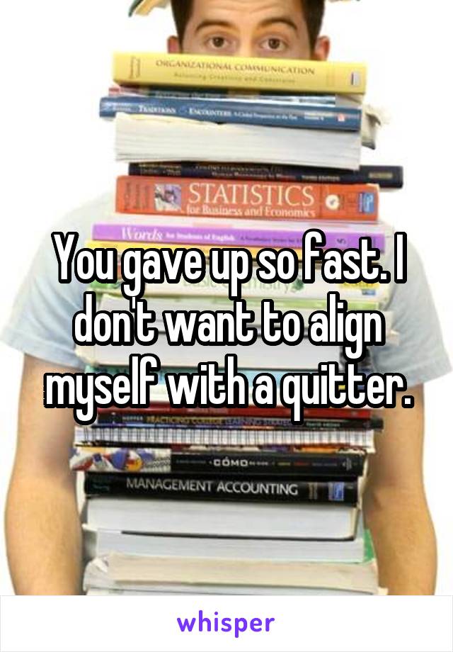 You gave up so fast. I don't want to align myself with a quitter.