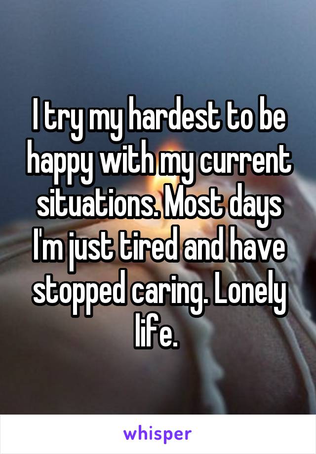 I try my hardest to be happy with my current situations. Most days I'm just tired and have stopped caring. Lonely life. 