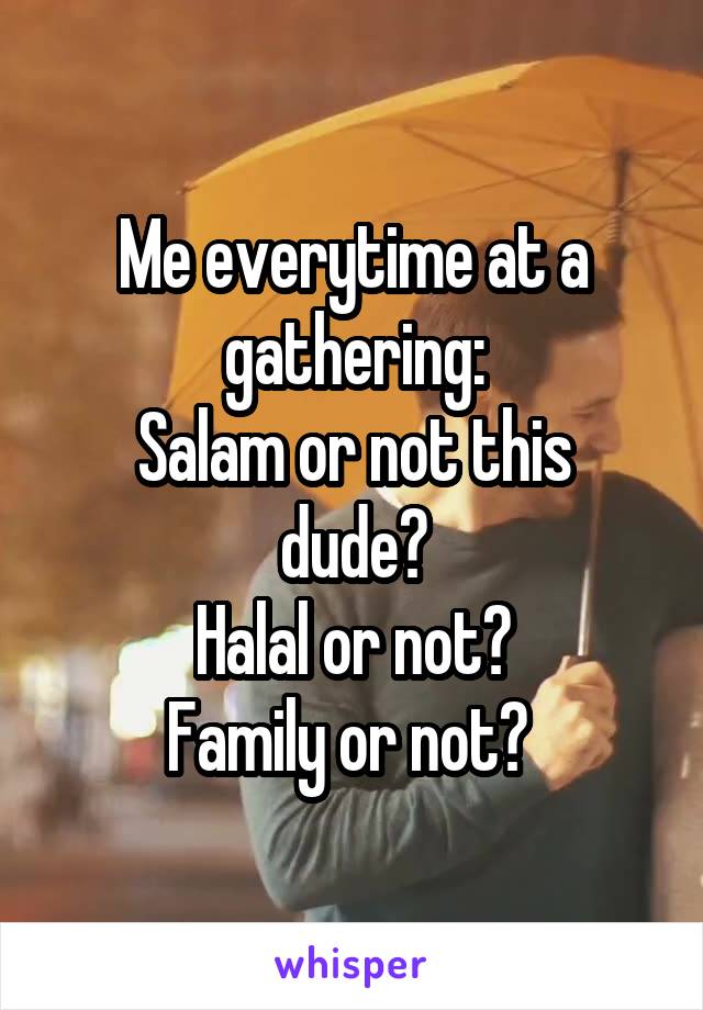 Me everytime at a gathering:
Salam or not this dude?
Halal or not?
Family or not? 