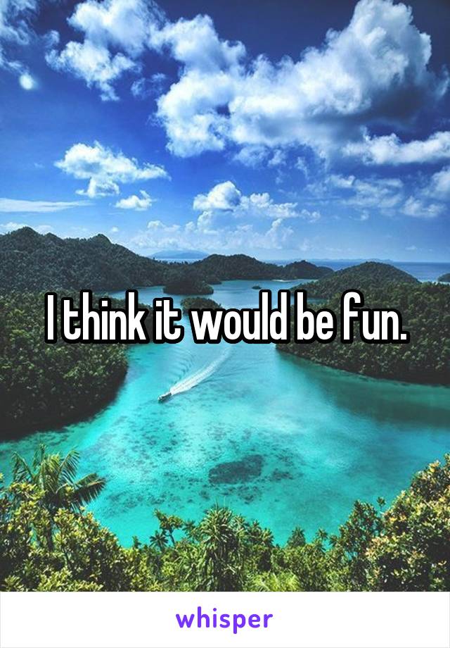 I think it would be fun.