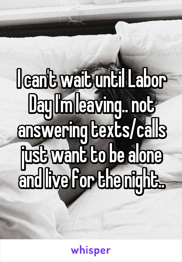 I can't wait until Labor Day I'm leaving.. not answering texts/calls just want to be alone and live for the night..