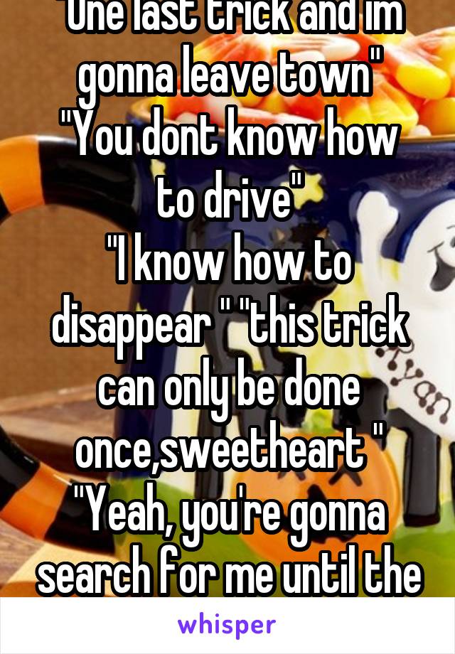 "One last trick and im gonna leave town"
"You dont know how to drive"
"I know how to disappear " "this trick can only be done once,sweetheart "
"Yeah, you're gonna search for me until the day you die"