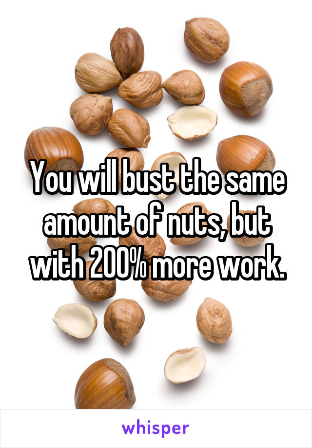 You will bust the same amount of nuts, but with 200% more work.