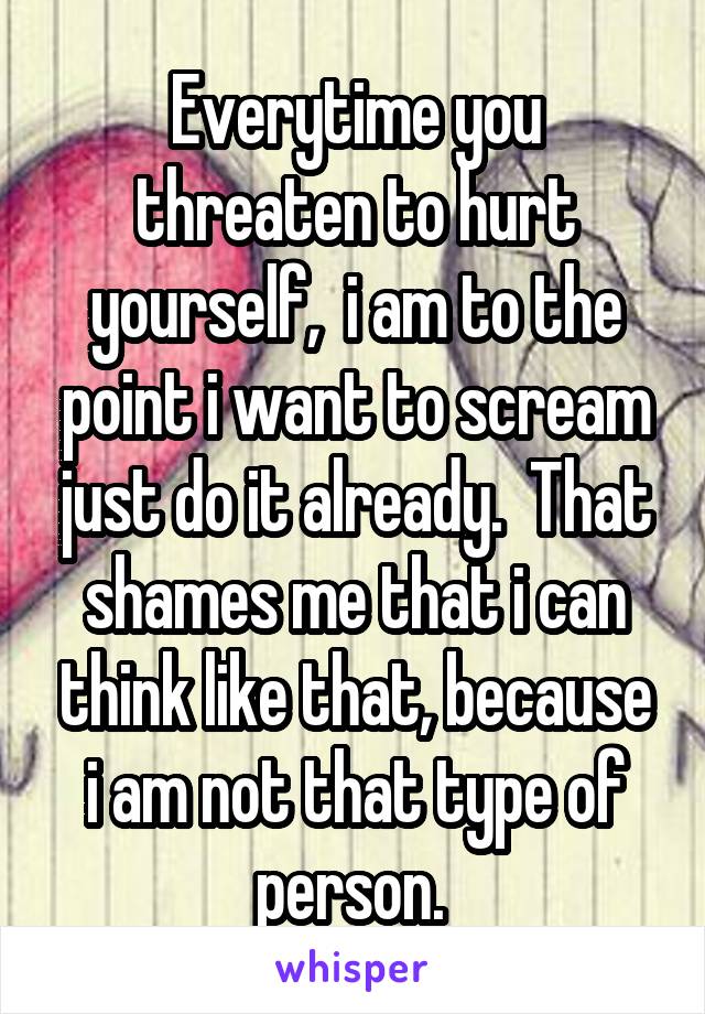 Everytime you threaten to hurt yourself,  i am to the point i want to scream just do it already.  That shames me that i can think like that, because i am not that type of person. 