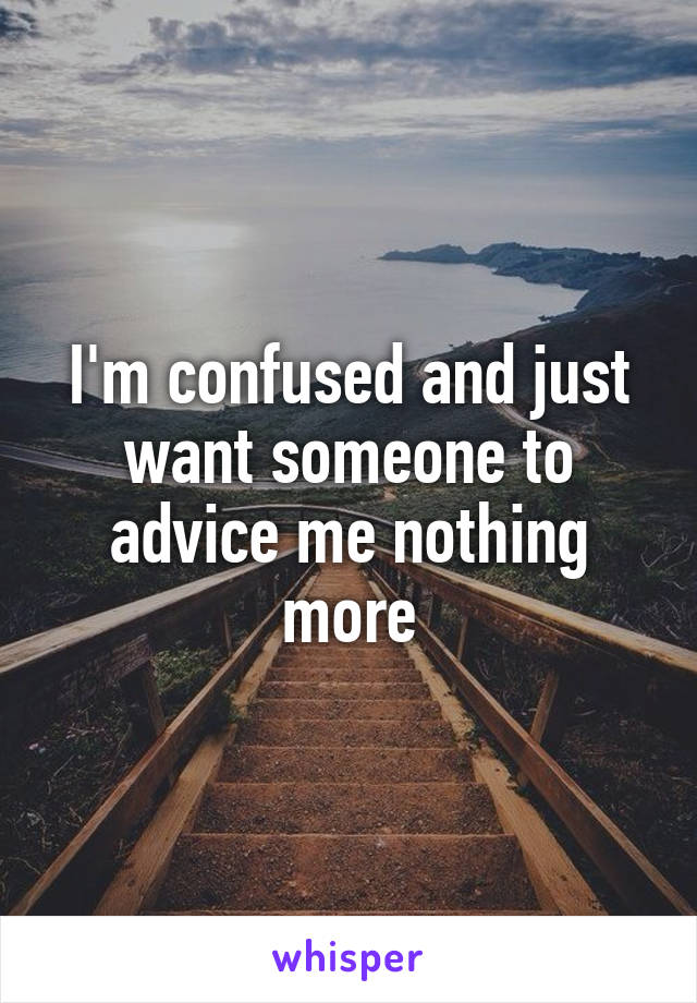 I'm confused and just want someone to advice me nothing more