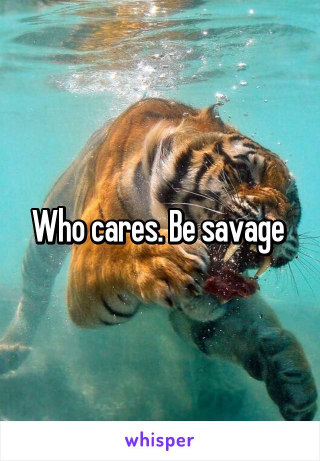 Who cares. Be savage 