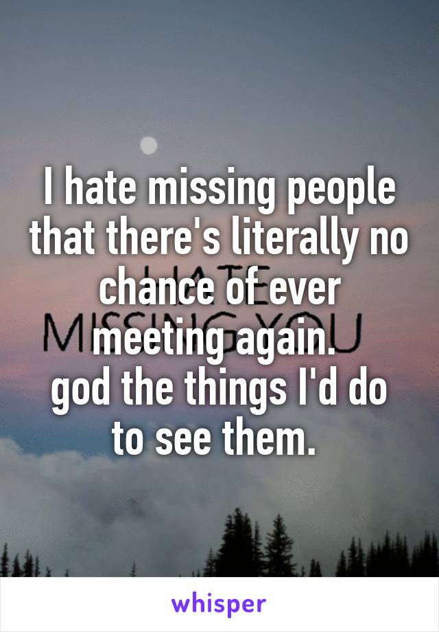 I hate missing people that there's literally no chance of ever meeting again. 
god the things I'd do to see them. 