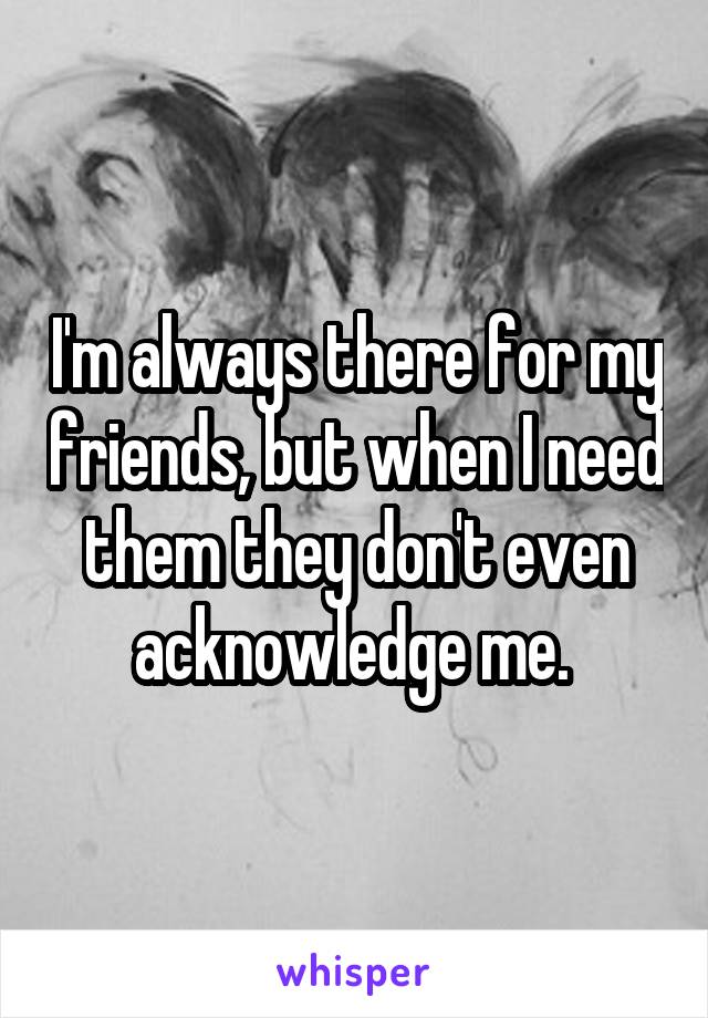 I'm always there for my friends, but when I need them they don't even acknowledge me. 