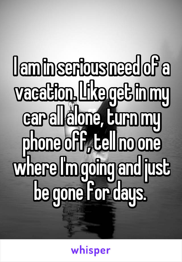 I am in serious need of a vacation. Like get in my car all alone, turn my phone off, tell no one where I'm going and just be gone for days. 