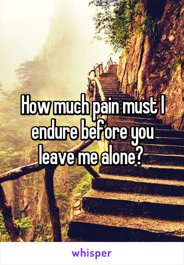 How much pain must I endure before you leave me alone? 