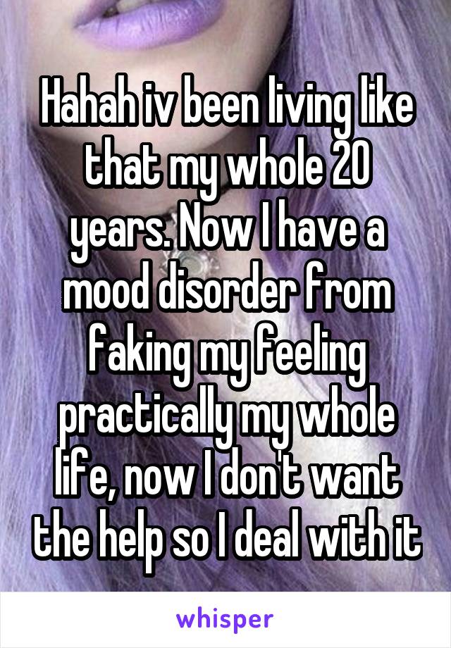 Hahah iv been living like that my whole 20 years. Now I have a mood disorder from faking my feeling practically my whole life, now I don't want the help so I deal with it