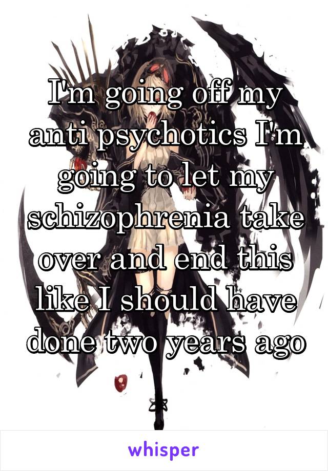 I'm going off my anti psychotics I'm going to let my schizophrenia take over and end this like I should have done two years ago 