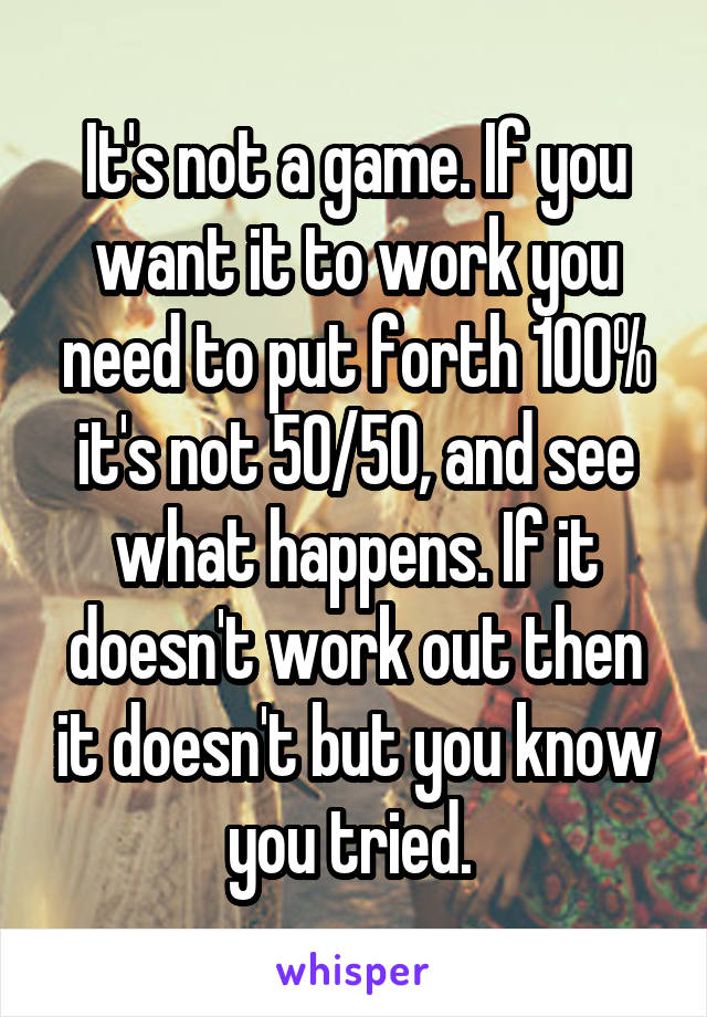 It's not a game. If you want it to work you need to put forth 100% it's not 50/50, and see what happens. If it doesn't work out then it doesn't but you know you tried. 