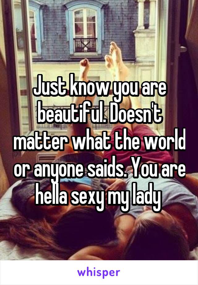 Just know you are beautiful. Doesn't matter what the world or anyone saids. You are hella sexy my lady 