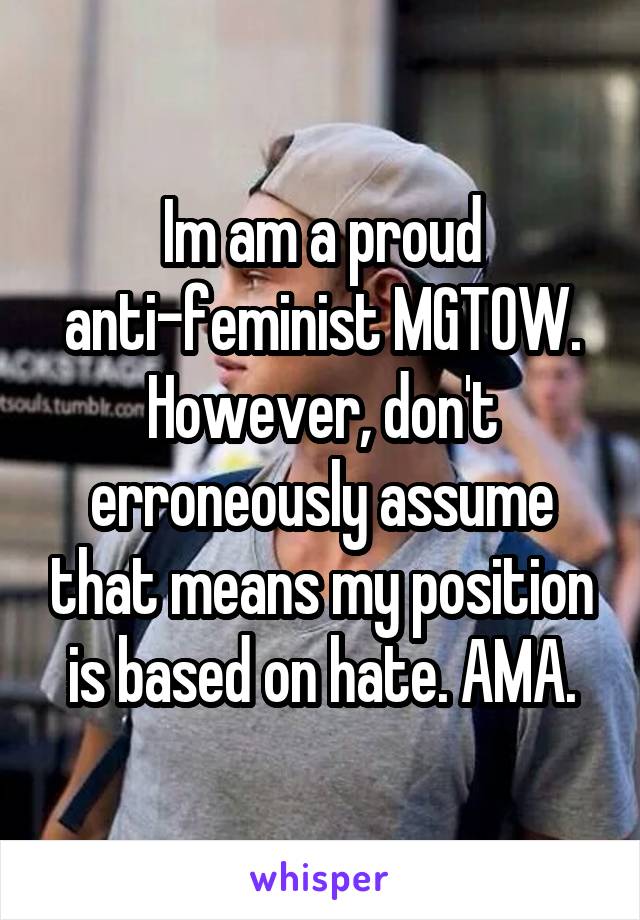 Im am a proud anti-feminist MGTOW. However, don't erroneously assume that means my position is based on hate. AMA.