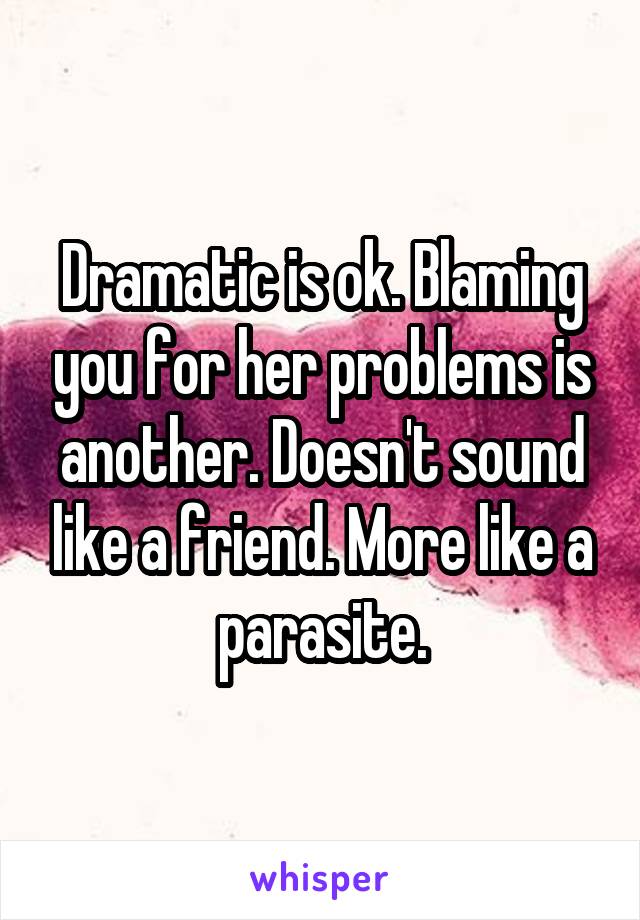 Dramatic is ok. Blaming you for her problems is another. Doesn't sound like a friend. More like a parasite.