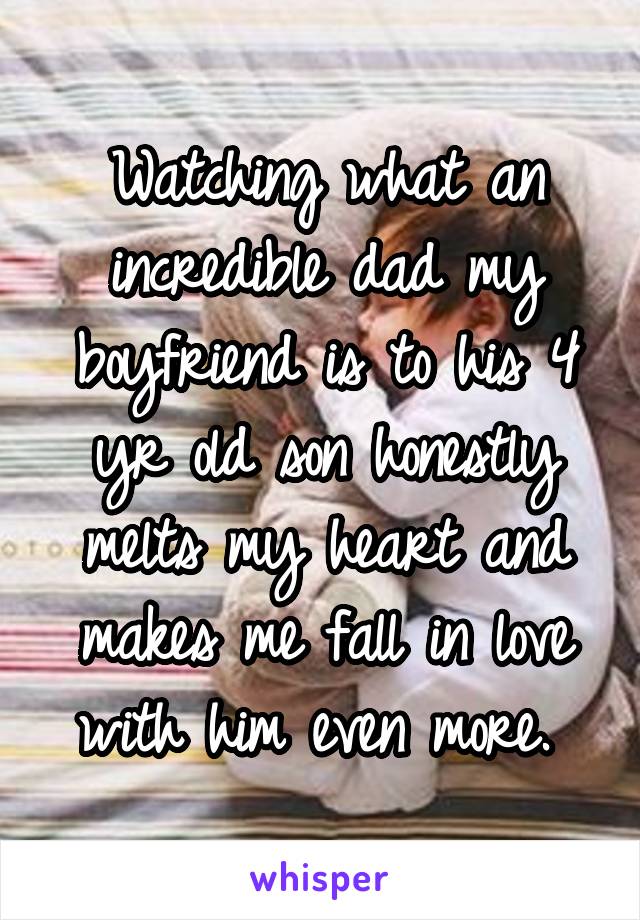 Watching what an incredible dad my boyfriend is to his 4 yr old son honestly melts my heart and makes me fall in love with him even more. 