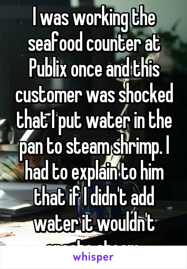 I was working the seafood counter at Publix once and this customer was shocked that I put water in the pan to steam shrimp. I had to explain to him that if I didn't add water it wouldn't create steam.