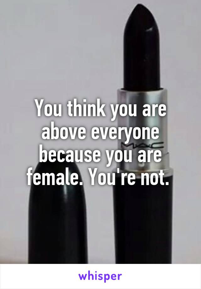 You think you are above everyone because you are female. You're not. 