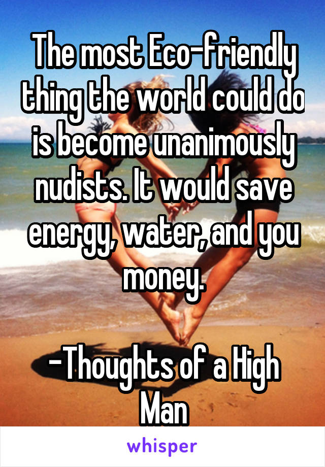 The most Eco-friendly thing the world could do is become unanimously nudists. It would save energy, water, and you money.

-Thoughts of a High Man