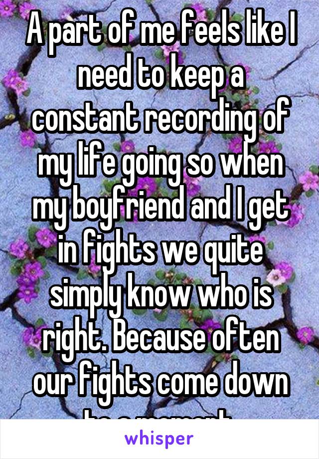 A part of me feels like I need to keep a constant recording of my life going so when my boyfriend and I get in fights we quite simply know who is right. Because often our fights come down to a moment.