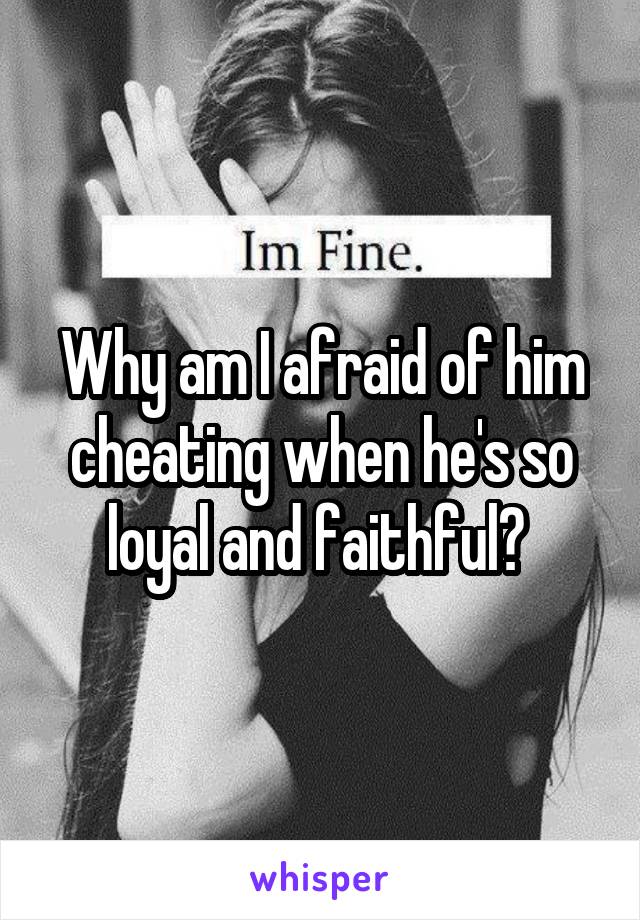 Why am I afraid of him cheating when he's so loyal and faithful? 